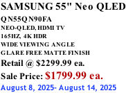 SAMSUNG 55" Neo QLED QN55QN90FA       NEO-QLED, HDMI TV 165HZ,  4K HDR WIDE VIEWING ANGLE GLARE FREE MATTE FINISH Retail @ $2299.99 ea. Sale Price: $1799.99 ea. August 8, 2025- August 14, 2025