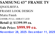 SAMSUNG 43” FRAME TV QN43LS03FA FRAME LOOK DESIGN Matte Finish 240MR, FULL ARRAY LED Retail @ $1399.99 ea. Sale Price: $999.99 ea. November 28, 2025- December 11, 2025