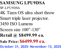 SAMSUNG LPU9DSA SP-LPU9DSA 4K Tizen OS ultra short throw Smart triple laser projector. 3450 ISO Lumens Screen size 100”-130”   Retail @ $8499.99 ea. Sale Price: $6499.99 ea. October 31, 2025- November 13, 2025
