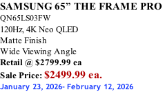 SAMSUNG 65” THE FRAME PRO  QN65LS03FW 120Hz, 4K Neo QLED Matte Finish Wide Viewing Angle Retail @ $2799.99 ea Sale Price: $2499.99 ea. January 23, 2026- February 12, 2026