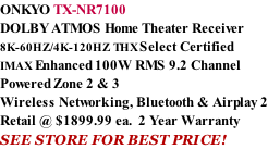 ONKYO TX-NR7100 DOLBY ATMOS Home Theater Receiver  8K-60HZ/4K-120HZ THX Select Certified  IMAX Enhanced 100W RMS 9.2 Channel Powered Zone 2 & 3 Wireless Networking, Bluetooth & Airplay 2 Retail @ $1899.99 ea.  2 Year Warranty SEE STORE FOR BEST PRICE!