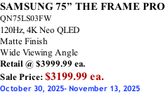 SAMSUNG 75” THE FRAME PRO  QN75LS03FW 120Hz, 4K Neo QLED Matte Finish Wide Viewing Angle Retail @ $3999.99 ea. Sale Price: $3199.99 ea. October 30, 2025- November 13, 2025