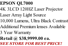 EPSON QL7000 4K 3LCD 120HZ Laser Projector Laser Array Light Source 10,000 Lumens, Ultra Black Contrast Additional Premium lenses Available 3 Year Warranty Retail @ $38,9999.00 ea. SEE STORE FOR BEST PRICE!