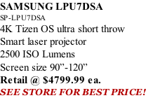 SAMSUNG LPU7DSA SP-LPU7DSA 4K Tizen OS ultra short throw Smart laser projector 2500 ISO Lumens Screen size 90”-120”    Retail @ $4799.99 ea. SEE STORE FOR BEST PRICE!