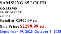 SAMSUNG 65" OLED QN65S90F         144HZ, OLED TV 4K HDR Retail @ $2999.99 ea. Sale Price: $2299.99 ea. September 19, 2025- October 9, 2025