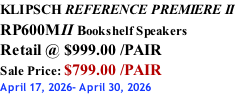 KLIPSCH REFERENCE PREMIERE II RP600MII Bookshelf Speakers Retail @ $999.00 /PAIR Sale Price: $799.00 /PAIR April 17, 2026- April 30, 2026