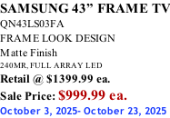 SAMSUNG 43” FRAME TV QN43LS03FA FRAME LOOK DESIGN Matte Finish 240MR, FULL ARRAY LED Retail @ $1399.99 ea. Sale Price: $999.99 ea. October 3, 2025- October 23, 2025