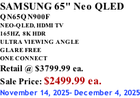 SAMSUNG 65" Neo QLED QN65QN900F NEO-QLED, HDMI TV 165HZ,  8K HDR ULTRA VIEWING ANGLE GLARE FREE ONE CONNECT Retail @ $3799.99 ea. Sale Price: $2499.99 ea. November 14, 2025- December 4, 2025