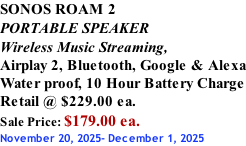 SONOS ROAM 2 PORTABLE SPEAKER Wireless Music Streaming, Airplay 2, Bluetooth, Google & Alexa Water proof, 10 Hour Battery Charge Retail @ $229.00 ea. Sale Price: $179.00 ea. November 20, 2025- December 1, 2025