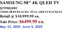 SAMSUNG 98" 4K QLED TV QN98Q80C             120HZ, DEEP BLACKS,  FULL ARRAY BACKLIT Retail @ $10,999.99 ea. Sale Price: $6499.99 ea. May 23, 2025- June 5, 2025
