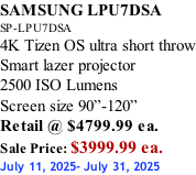 SAMSUNG LPU7DSA SP-LPU7DSA 4K Tizen OS ultra short throw Smart lazer projector 2500 ISO Lumens Screen size 90”-120”    Retail @ $4799.99 ea. Sale Price: $3999.99 ea. July 11, 2025- July 31, 2025