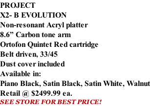 PROJECT X2- B EVOLUTION Non-resonant Acryl platter 8.6” Carbon tone arm Ortofon Quintet Red cartridge Belt driven, 33/45 Dust cover included  Available in: Piano Black, Satin Black, Satin White, Walnut Retail @ $2499.99 ea. SEE STORE FOR BEST PRICE!