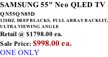 SAMSUNG 55" Neo QLED TV QN55QN85D          120HZ,  DEEP BLACKS,  FULL ARRAY BACKLIT, ULTRA VIEWING ANGLE Retail @ $1798.00 ea. Sale Price: $998.00 ea. ONE ONLY