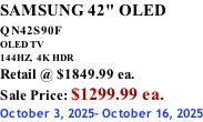 SAMSUNG 42" OLED QN42S90F         OLED TV 144HZ,  4K HDR Retail @ $1849.99 ea. Sale Price: $1299.99 ea. October 3, 2025- October 16, 2025