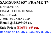 SAMSUNG 65” FRAME TV QN65LS03FA FRAME LOOK DESIGN Matte Finish 240MR, FULL ARRAY LED Retail @ $2299.99 ea. Sale Price: $1699.99 ea. December 12, 2025- January 8, 2026