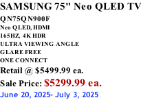 SAMSUNG 75" Neo QLED TV QN75QN900F         Neo QLED, HDMI 165HZ,  4K HDR ULTRA VIEWING ANGLE GLARE FREE ONE CONNECT Retail @ $5499.99 ea. Sale Price: $5299.99 ea. June 20, 2025- July 3, 2025