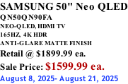 SAMSUNG 50" Neo QLED QN50QN90FA NEO-QLED, HDMI TV 165HZ,  4K HDR ANTI-GLARE MATTE FINISH Retail @ $1899.99 ea. Sale Price: $1599.99 ea. August 8, 2025- August 21, 2025