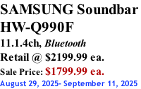 SAMSUNG Soundbar  HW-Q990F 11.1.4ch, Bluetooth Retail @ $2199.99 ea. Sale Price: $1799.99 ea. August 29, 2025- September 11, 2025