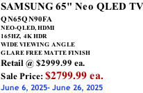 SAMSUNG 65" Neo QLED TV QN65QN90FA       NEO-QLED, HDMI 165HZ,  4K HDR WIDE VIEWING ANGLE GLARE FREE MATTE FINISH Retail @ $2999.99 ea. Sale Price: $2799.99 ea. June 6, 2025- June 26, 2025