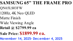 SAMSUNG 65” THE FRAME PRO  QN65LS03FW 120Hz, 4K Neo QLED Matte Finish Wide Viewing Angle Retail @ $2799.99 ea Sale Price: $1899.99 ea. November 14, 2025- December 4, 2025
