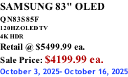 SAMSUNG 83" OLED QN83S85F         120HZ OLED TV 4K HDR Retail @ $5499.99 ea. Sale Price: $4199.99 ea. October 3, 2025- October 16, 2025