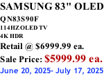 SAMSUNG 83" OLED QN83S90F         114HZ OLED TV 4K HDR Retail @ $6999.99 ea. Sale Price: $5999.99 ea. June 20, 2025- July 17, 2025