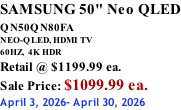 SAMSUNG 50" Neo QLED QN50QN80FA       NEO-QLED, HDMI TV 60HZ,  4K HDR Retail @ $1199.99 ea. Sale Price: $1099.99 ea. April 3, 2026- April 30, 2026