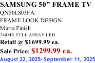 SAMSUNG 50” FRAME TV QN50LS03FA FRAME LOOK DESIGN Matte Finish 240MR, FULL ARRAY LED Retail @ $1699.99 ea. Sale Price: $1299.99 ea. August 22, 2025- September 11, 2025