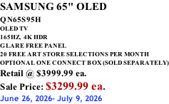 SAMSUNG 65" OLED QN65S95H         OLED TV 165HZ,  4K HDR GLARE FREE PANEL 20 FREE ART STORE SELECTIONS PER MONTH OPTIONAL ONE CONNECT BOX (SOLD SEPARATELY) Retail @ $3999.99 ea. Sale Price: $3299.99 ea. June 26, 2026- July 9, 2026