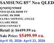 SAMSUNG 85" Neo QLED QN85QN900F         NEO-QLED, HDMI TV 165HZ,  8K HDR ULTRA VIEWING ANGLE GLARE FREE ONE CONNECT Retail @ $6499.99 ea. Sale Price: $5499.99 ea. April 10, 2026- April 23, 2026