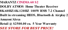 MARANTZ CINEMA 60 S2 DOLBY ATMOS  Home Theater Receiver 8K-60HZ/4K-120HZ  100W RMS 7.2 Channel Built in streaming HEOS, Bluetooth & Airplay 2 Amazon/Alexa Retail @ $2500.00 ea.  5 Year Warranty SEE STORE FOR BEST PRICE!
