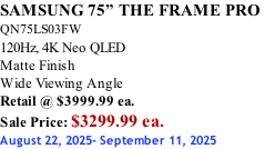 SAMSUNG 75” THE FRAME PRO  QN75LS03FW 120Hz, 4K Neo QLED Matte Finish Wide Viewing Angle Retail @ $3999.99 ea. Sale Price: $3299.99 ea. August 22, 2025- September 11, 2025