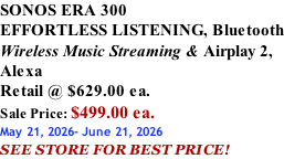 SONOS ERA 300 EFFORTLESS LISTENING, Bluetooth Wireless Music Streaming & Airplay 2, Alexa Retail @ $629.00 ea. Sale Price: $499.00 ea. May 21, 2026- June 21, 2026 SEE STORE FOR BEST PRICE!