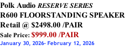 Polk Audio RESERVE SERIES R600 FLOORSTANDING SPEAKER Retail @ $2498.00 /PAIR Sale Price: $999.00 /PAIR January 30, 2026- February 12, 2026
