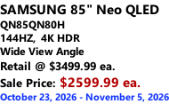 SAMSUNG 85" Neo QLED  QN85QN80H 144HZ,  4K HDR Wide View Angle Retail @ $3499.99 ea. Sale Price: $2599.99 ea. October 23, 2026 - November 5, 2026
