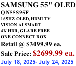 SAMSUNG 55" OLED QN55S95F       165HZ, OLED, HDMI TV VISION AI SMART 4K HDR, GLARE FREE ONE CONNECT BOX Retail @ $3099.99 ea. Sale Price: $2699.99 ea. July 18, 2025- July 24, 2025