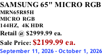 SAMSUNG 65" MICRO RGB MRN65R85H       MICRO RGB 144HZ,  4K HDR Retail @ $2999.99 ea. Sale Price: $2199.99 ea. September 11, 2026 - October 1, 2026