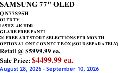 SAMSUNG 77" OLED QN77S95H         OLED TV 165HZ,  4K HDR GLARE FREE PANEL 20 FREE ART STORE SELECTIONS PER MONTH OPTIONAL ONE CONNECT BOX (SOLD SEPARATELY) Retail @ $5999.99 ea. Sale Price: $4499.99 ea. August 28, 2026 - September 10, 2026