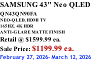 SAMSUNG 43" Neo QLED QN43QN90FA       NEO-QLED, HDMI TV 165HZ,  4K HDR ANTI-GLARE MATTE FINISH Retail @ $1599.99 ea. Sale Price: $1199.99 ea. February 27, 2026- March 12, 2026