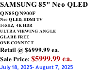 SAMSUNG 85" Neo QLED QN85QN900F         Neo QLED, HDMI TV 165HZ,  4K HDR ULTRA VIEWING ANGLE GLARE FREE ONE CONNECT Retail @ $6999.99 ea. Sale Price: $5999.99 ea. July18, 2025- August 7, 2025