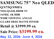 SAMSUNG 75" Neo QLED QN75QN90FA NEO-QLED, HDMI TV 165HZ,  4K HDR WIDE VIEWING ANGLE GLARE FREE MATTE FINISH Retail @ $3999.99 ea. Sale Price: $3199.99 ea. May 22, 2026- June 4, 2026
