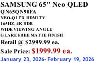 SAMSUNG 65" Neo QLED QN65QN90FA NEO-QLED, HDMI TV 165HZ,  4K HDR WIDE VIEWING ANGLE GLARE FREE MATTE FINISH Retail @ $2999.99 ea. Sale Price: $1999.99 ea. January 23, 2026- February 19, 2026