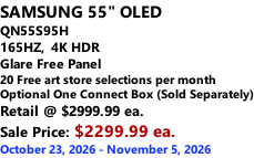 SAMSUNG 55" OLED QN55S95H         165HZ,  4K HDR Glare Free Panel 20 Free art store selections per month Optional One Connect Box (Sold Separately) Retail @ $2999.99 ea. Sale Price: $2299.99 ea. October 23, 2026 - November 5, 2026