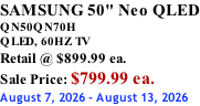 SAMSUNG 50" Neo QLED QN50QN70H       QLED, 60HZ TV Retail @ $899.99 ea. Sale Price: $799.99 ea. August 7, 2026 - August 13, 2026