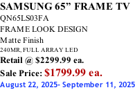 SAMSUNG 65” FRAME TV QN65LS03FA FRAME LOOK DESIGN Matte Finish 240MR, FULL ARRAY LED Retail @ $2299.99 ea. Sale Price: $1799.99 ea. August 22, 2025- September 11, 2025
