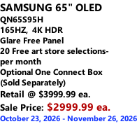 SAMSUNG 65" OLED QN65S95H 165HZ,  4K HDR Glare Free Panel 20 Free art store selections- per month Optional One Connect Box (Sold Separately) Retail @ $3999.99 ea. Sale Price: $2999.99 ea. October 23, 2026 - November 26, 2026