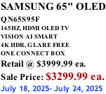 SAMSUNG 65" OLED QN65S95F         165HZ, HDMI OLED TV VISION AI SMART 4K HDR, GLARE FREE ONE CONNECT BOX Retail @ $3999.99 ea. Sale Price: $3299.99 ea. July 18, 2025- July 24, 2025