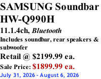 SAMSUNG Soundbar  HW-Q990H 11.1.4ch, Bluetooth Includes soundbar, rear speakers & subwoofer Retail @ $2199.99 ea. Sale Price: $1899.99 ea. July 31, 2026 - August 6, 2026