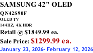 SAMSUNG 42" OLED QN42S90F         OLED TV 144HZ,  4K HDR Retail @ $1849.99 ea. Sale Price: $1299.99 ea. January 23, 2026- February 12, 2026
