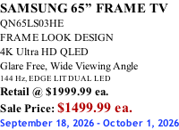 SAMSUNG 65” FRAME TV QN65LS03HE FRAME LOOK DESIGN 4K Ultra HD QLED Glare Free, Wide Viewing Angle 144 Hz, EDGE LIT DUAL LED Retail @ $1999.99 ea. Sale Price: $1499.99 ea. September 18, 2026 - October 1, 2026